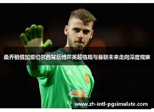 桑乔租借加盟切尔西背后博弈英超格局与曼联未来走向深度观察 桑乔租借加盟切尔西背后博弈英超格局与曼联未来走向深度观察