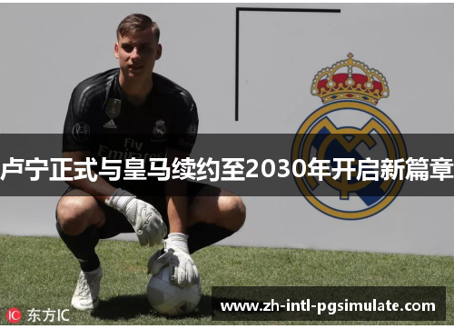 卢宁正式与皇马续约至2030年开启新篇章 卢宁正式与皇马续约至2030年开启新篇章