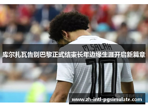 库尔扎瓦告别巴黎正式结束长年边缘生涯开启新篇章 库尔扎瓦告别巴黎正式结束长年边缘生涯开启新篇章