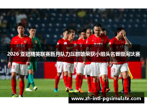 2026 亚冠精英联赛新月队力压群雄荣获小组头名晋级淘汰赛 2026 亚冠精英联赛新月队力压群雄荣获小组头名晋级淘汰赛