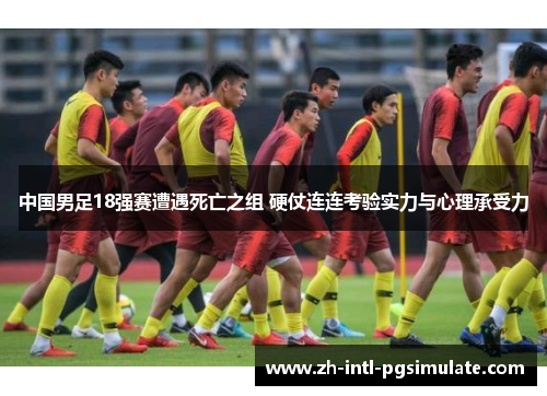 中国男足18强赛遭遇死亡之组 硬仗连连考验实力与心理承受力
