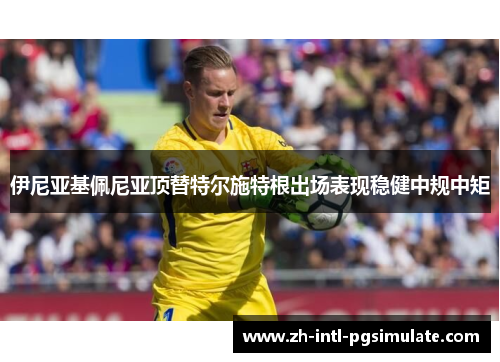伊尼亚基佩尼亚顶替特尔施特根出场表现稳健中规中矩 伊尼亚基佩尼亚顶替特尔施特根出场表现稳健中规中矩