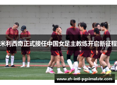 米利西奇正式接任中国女足主教练开启新征程 米利西奇正式接任中国女足主教练开启新征程